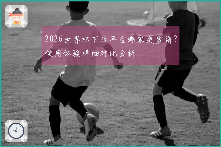 2026世界杯下注平台哪家更靠谱？使用体验详细对比分析