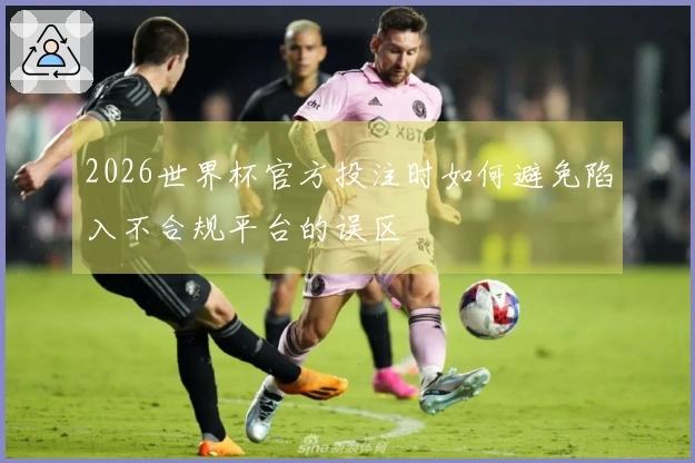 2026世界杯官方投注时如何避免陷入不合规平台的误区